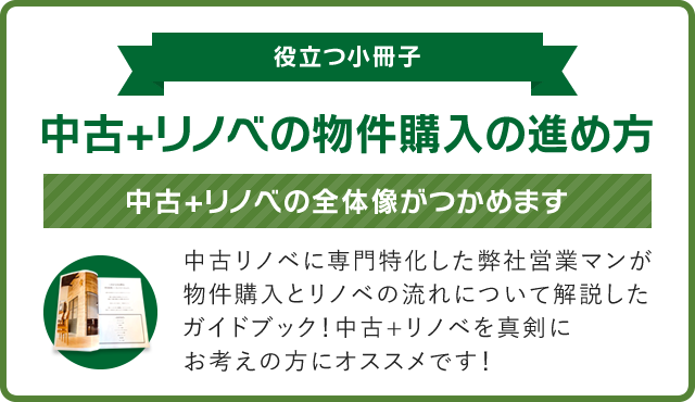 【役立つ小冊子】中古+リノベの物件購入の進め方！中古+リノベの全体像がつかめます。中古リノベに専門特化した弊社営業マンが
物件購入とリノベの流れについて解説したガイドブック！中古+リノベを真剣にお考えの方にオススメです！