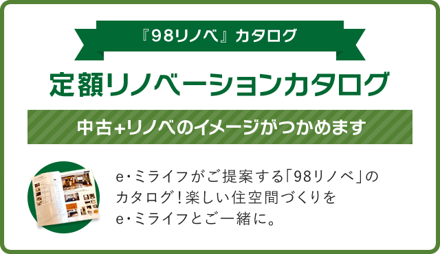 【『98リノベ』 カタログ】定額リノベーションカタログ！中古+リノベのイメージがつかめます。e・ミライフがご提案する「98リノベ」のカタログ！楽しい住空間づくりをe・ミライフとご一緒に。