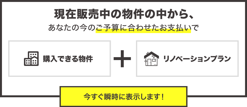 現在販売中の物件の中からあなたの今のご予算に合わせたお支払で購入できる物件とリフォームプランを今すぐ瞬時に表示します。