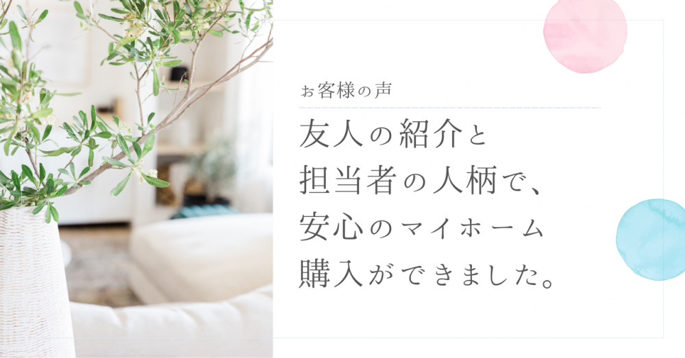 友人の紹介と担当者の人柄で、安心のマイホーム購入ができました。