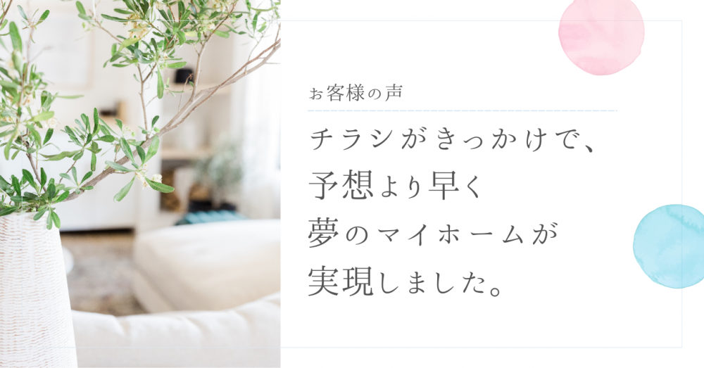 チラシがきっかけで、予想より早く夢のマイホームが実現しました。